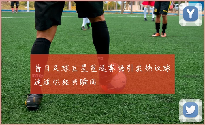 昔日足球巨星重返赛场引发热议球迷追忆经典瞬间