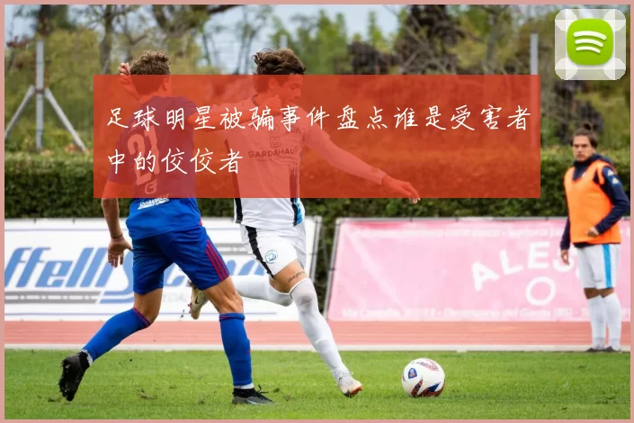 足球明星被骗事件盘点谁是受害者中的佼佼者