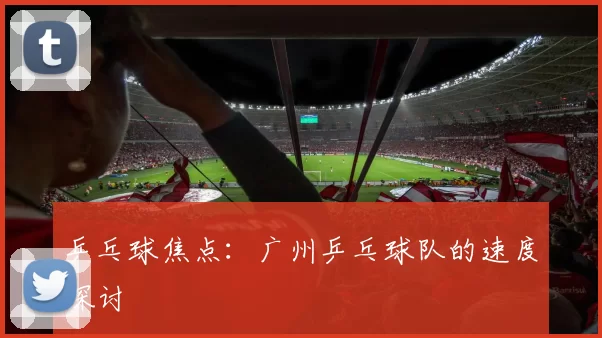 乒乓球焦点：广州乒乓球队的速度探讨