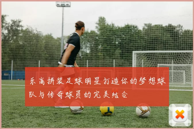 乐高拼装足球明星打造你的梦想球队与传奇球员的完美结合