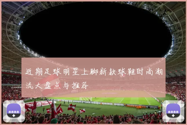 近期足球明星上脚新款球鞋时尚潮流大盘点与推荐