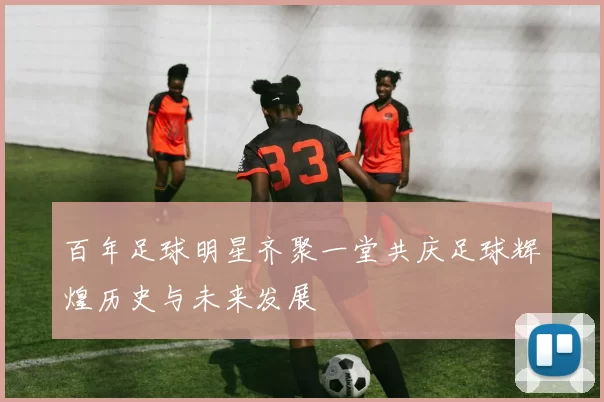 百年足球明星齐聚一堂共庆足球辉煌历史与未来发展